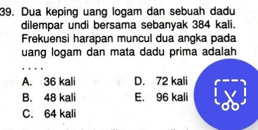 Dua keping uang logam dan sebuah dadu
dilempar undi bersama sebanyak 384 kali.
Frekuensi harapan muncul dua angka pada
uang logam dan mata dadu prima adalah
A. 36 kali D. 72 kali
B. 48 kali E. 96 kali
C. 64 kali