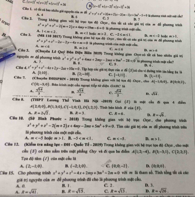 Gát C. (x+1)^2+(y+2)^2+(z+1)^2=36 D (x-1)^2+(y-2)^2+(z-1)^2=36
Cầu 1. có tắt cả bao nhiêu giá nguyên của m đề x^2+y^2+z^2+2(m+2)x-2(m-1)z+3m^2-5=0 là phương trình một mặt cầu?
A. 4 B. 6
C. 5 D. 7
Câu 2. Trong không gian với hệ trục tọa độ Oxyz, tìm tất cả các giá trị của m để phương trình
trục
x^2+y^2+z^2-2(m+2)x+4my+19m-6=0 là phương trình mặt cầu.
A. 1 B. m<1</tex> hoặc m>2. C. -2≤ m≤ 1. D. m hoặc m>1,
B Câu 2. (Mã 110 2017) Trong không gian hộ tọa độ Oxyz , tìm tắt cả các giá trị của m để phương trình
x^2+y^2+z^2-2x-2y-4z+m=0 là phương trình của một mặt cầu.
A. m<6</tex> B. m≥ 6 C. m≤ 6 D. m>6
Câu 3. (Chuyên Lê Quý Đôn Điện Biên 2019) Trong không gian Oxyz có tắt cả bao nhiêu giá trị
nguyên m để phương trình x^2+y^2+z^2+4mx+2my-2mz+9m^2-28=0 B. 8 . C. 9 . D. 6 .
A. 7. là phương trình mặt cầu?
Câu 4, x^2+y^2+z^2-4x+2y-2az+10a=0. Tập hợp các giá trị thực của a để (S)có chu vi đường tròn lớn bằng 8π là
A.  1;10 . B.  2;-10 . C.  -1;11 . D.  1;-11 .
Câu 7. (Chuyên ĐHSPHN - 2018) Trong không gian với hệ tọa độ Oxyz , cho A(-1;0;0),B(0;0;2),
a
C(0;-3;0). Bán kính mặt cầu ngoại tiếp tứ diện OABC là
A.  sqrt(14)/3 . B.  sqrt(14)/4 . C.  sqrt(14)/2 . D. sqrt(14).
Câu 8. (THPT Lương Thế Vinh Hà Nội -2019) Gọi (S) là mặt cầu đi qua 4 điểm
A(2;0;0),B(1;3;0),C(-1;0;3),D(1;2;3). Tính bán kính R của (S).
A. R=2sqrt(2). B. R=3. C. R=6. D. R=sqrt(6).
Câu 10. (Sở Bình Phước - 2018) Trong không gian với hệ trục Oxyz, cho phương trình
x^2+y^2+z^2-2(m+2)x+4my-2mz+5m^2+9=0 Tìim các giá trị của m đề phương trình trên
là phương trình của một mặt cầu.
A. m hoặc m>1. B. -5 C. m D. m>1.
Câu 12. (Kiểm tra năng lực - ĐH - Quốc Tế - 2019) Trong không gian với hệ trục tọa độ Oxyz , cho mặt
cầu (S) có tâm nằm trên mặt phầng Oxy và đi qua ba điểm A(1;2;-4),B(1;-3;1),C(2;2;3).
Tọa độ tâm (/) của mặt cầu là
A. (2;-1;0). B. (-2;1;0). C. (0;0;-2). D. (0;0;0).
Câu 15. Cho phương trình x^2+y^2+z^2-4x+2my+3m^2-2m=0 với m là tham số. Tinh tổng tất cả các
giá trị nguyên của m để phương trình đã cho là phương trình mặt cầu.
A. 0. B. 1 . C. 2 . D. 3、
A. R=sqrt(41). B. R=sqrt(15). C. R=sqrt(13). D. R=sqrt(26).