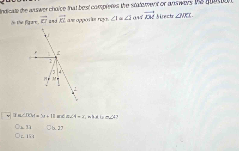 Indicate the answer choice that best completes the statement or answers the question.
In the figure, vector KJ and vector KL are opposite rays. ∠ 1≌ ∠ 2 and vector KM bisects ∠ NKL. 
If m∠ JKM=5x+18 and m∠ 4=x , what is m∠ 4
a. 33 b. 27
c. 153