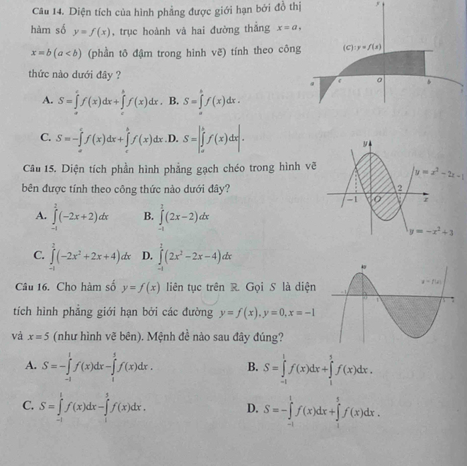 Diện tích của hình phẳng được giới hạn bởi đồ thị
y
hàm số y=f(x) , trục hoành và hai đường thắng x=a,
x=b(a (phần tô đậm trong hình vẽ) tính theo công (C):y=f(x)
thức nào dưới đây ? 0 B
a c
A. S=∈tlimits _a^(cf(x)dx+∈tlimits _c^bf(x)dx. B. S=∈tlimits _a^bf(x)dx.
C. S=-∈tlimits _a^cf(x)dx+∈tlimits _c^bf(x)dx .D. S=|∈tlimits _a^bf(x)dx|.
Câu 15. Diện tích phần hình phẳng gạch chéo trong hình v
bên được tính theo công thức nào dưới đây?
A. ∈tlimits _(-1)^2(-2x+2)dx B. ∈tlimits _(-1)^2(2x-2)dx
C. ∈tlimits _(-1)^2(-2x^2)+2x+4)dx D. ∈tlimits _(-1)^2(2x^2-2x-4)dx
Câu 16. Cho hàm số y=f(x) liên tục trên R. Gọi S là diện
tích hình phẳng giới hạn bởi các đường y=f(x),y=0,x=-1
và x=5 (như hình vẽ bên). Mệnh đề nào sau đây đúng?
A. S=-∈tlimits _(-1)^1f(x)dx-∈tlimits _1^5f(x)dx. S=∈tlimits _(-1)^1f(x)dx+∈tlimits _1^5f(x)dx.
B.
C. S=∈tlimits _(-1)^1f(x)dx-∈tlimits _1^5f(x)dx. S=-∈tlimits _(-1)^1f(x)dx+∈tlimits _1^5f(x)dx.
D.