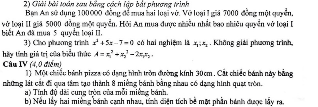 Giải bài toán sau bắng cách lập bất phương trình
Bạn An sử dụng 100000 đồng để mua hai loại vở. Vở loại I giá 7000 đồng một quyền,
vở loại II giá 5000 đồng một quyền. Hỏi An mua được nhiều nhất bao nhiêu quyền vở loại I
biết An đã mua 5 quyền loại II.
3) Cho phương trình x^2+5x-7=0 có hai nghiệm là x_1; x_2. Không giải phương trình,
hãy tính giá trị của biểu thức A=x_1^(2+x_2^2-2x_1)x_2. 
Câu IV (4,0 điểm)
1) Một chiếc bánh pizza có dạng hình tròn đường kính 30cm. Cắt chiếc bánh này bằng
những lát cắt đi qua tâm tạo thành 8 miếng bánh bằng nhau có dạng hình quạt tròn.
a) Tính độ dài cung tròn của mỗi miếng bánh.
b) Nếu lấy hai miếng bánh cạnh nhau, tính diện tích bề mặt phần bánh được lấy ra.