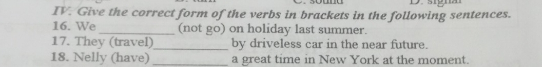 Give the correct form of the verbs in brackets in the following sentences. 
16. We _(not go) on holiday last summer. 
17. They (travel)_ by driveless car in the near future. 
18. Nelly (have) _a great time in New York at the moment.