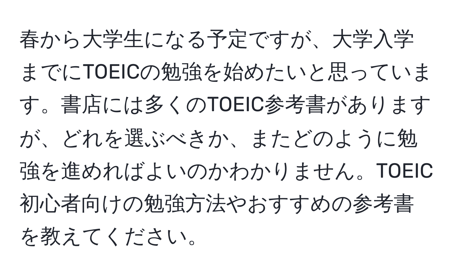 春から大学生になる予定ですが、大学入学までにTOEICの勉強を始めたいと思っています。書店には多くのTOEIC参考書がありますが、どれを選ぶべきか、またどのように勉強を進めればよいのかわかりません。TOEIC初心者向けの勉強方法やおすすめの参考書を教えてください。