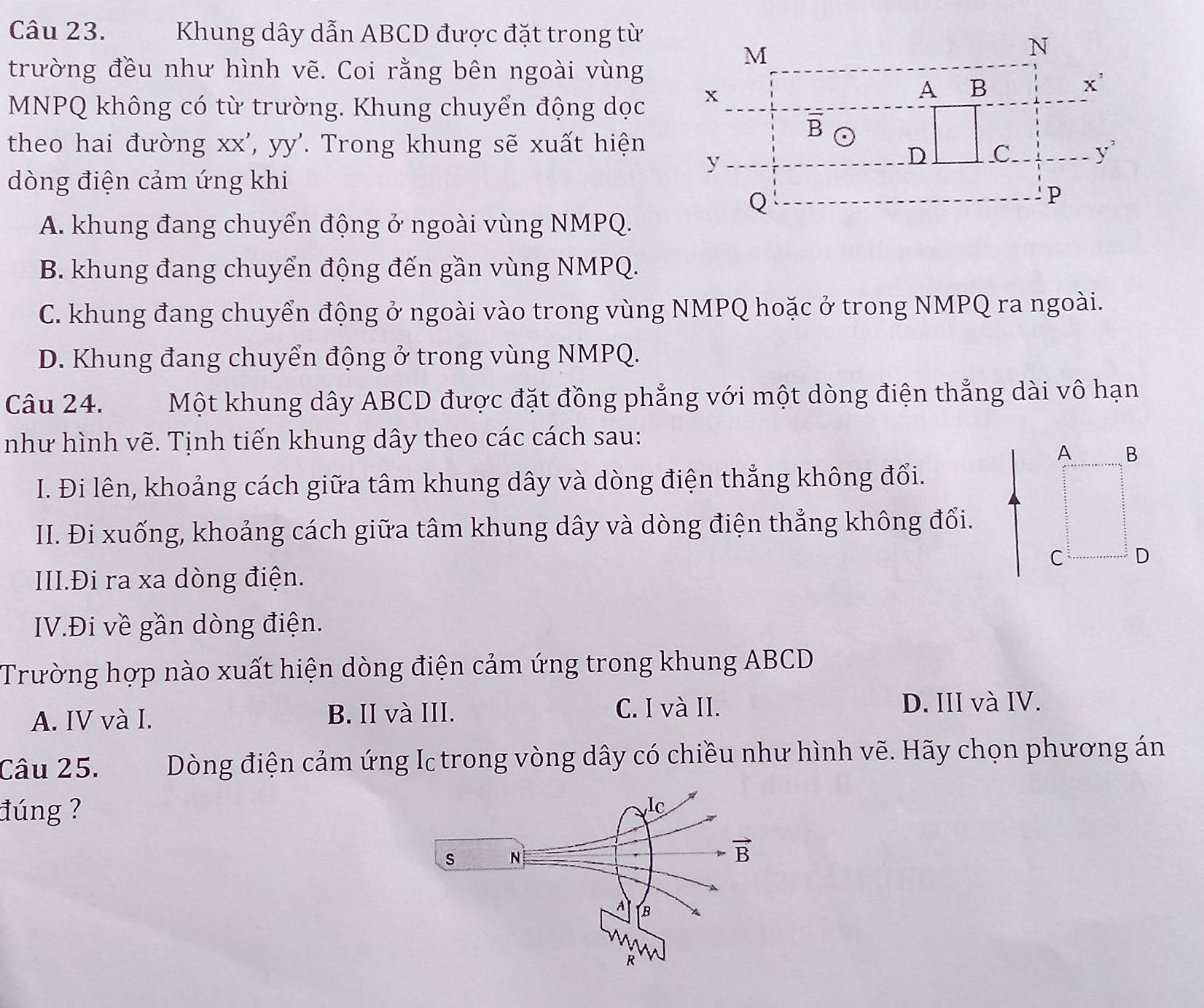 Khung dây dẫn ABCD được đặt trong từ
trường đều như hình vẽ. Coi rằng bên ngoài vùng
MNPQ không có từ trường. Khung chuyển động dọc
theo hai đường xx', yy'. Trong khung sẽ xuất hiện
dòng điện cảm ứng khi
A. khung đang chuyển động ở ngoài vùng NMPQ.
B. khung đang chuyển động đến gần vùng NMPQ.
C. khung đang chuyển động ở ngoài vào trong vùng NMPQ hoặc ở trong NMPQ ra ngoài.
D. Khung đang chuyển động ở trong vùng NMPQ.
Câu 24. Một khung dây ABCD được đặt đồng phẳng với một dòng điện thẳng dài vô hạn
như hình vẽ. Tịnh tiến khung dây theo các cách sau:
A B
I. Đi lên, khoảng cách giữa tâm khung dây và dòng điện thắng không đổi.
II. Đi xuống, khoảng cách giữa tâm khung dây và dòng điện thẳng không đổi.
C D
III.Đi ra xa dòng điện.
IV.Đi về gần dòng điện.
Trường hợp nào xuất hiện dòng điện cảm ứng trong khung ABCD
A. IV và I. B. II và III. C. I và II.
D. III và IV.
Câu 25.  Dòng điện cảm ứng Ic trong vòng dây có chiều như hình vẽ. Hãy chọn phương án
đúng ?
lc
s N
vector B
A B
R