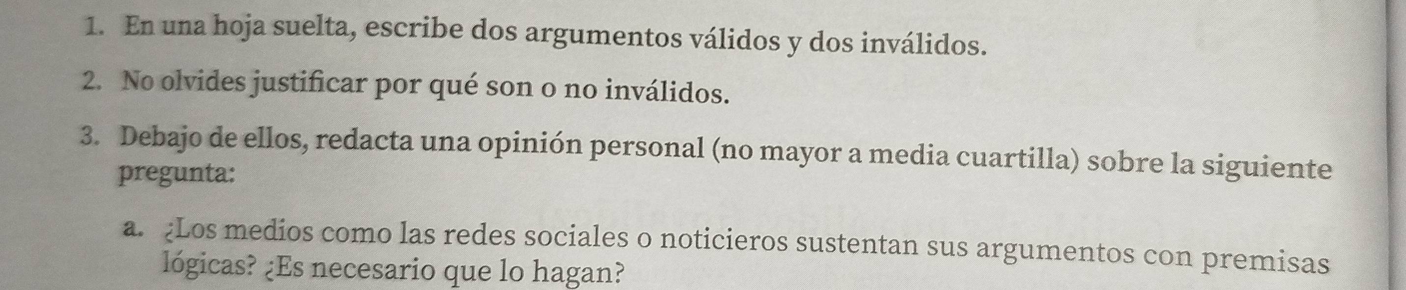 En una hoja suelta, escribe dos argumentos válidos y dos inválidos. 
2. No olvides justificar por qué son o no inválidos. 
3. Debajo de ellos, redacta una opinión personal (no mayor a media cuartilla) sobre la siguiente 
pregunta: 
a. Los medios como las redes sociales o noticieros sustentan sus argumentos con premisas 
lógicas? ¿Es necesario que lo hagan?