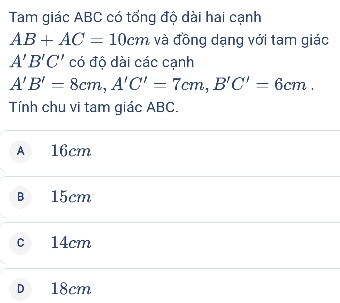 Tam giác ABC có tổng độ dài hai cạnh
AB+AC=10cm và đồng dạng với tam giác
A'B'C' có độ dài các cạnh
A'B'=8cm, A'C'=7cm, B'C'=6cm. 
Tính chu vi tam giác ABC.
A 16cm
B 15cm
c 14cm
D 18cm