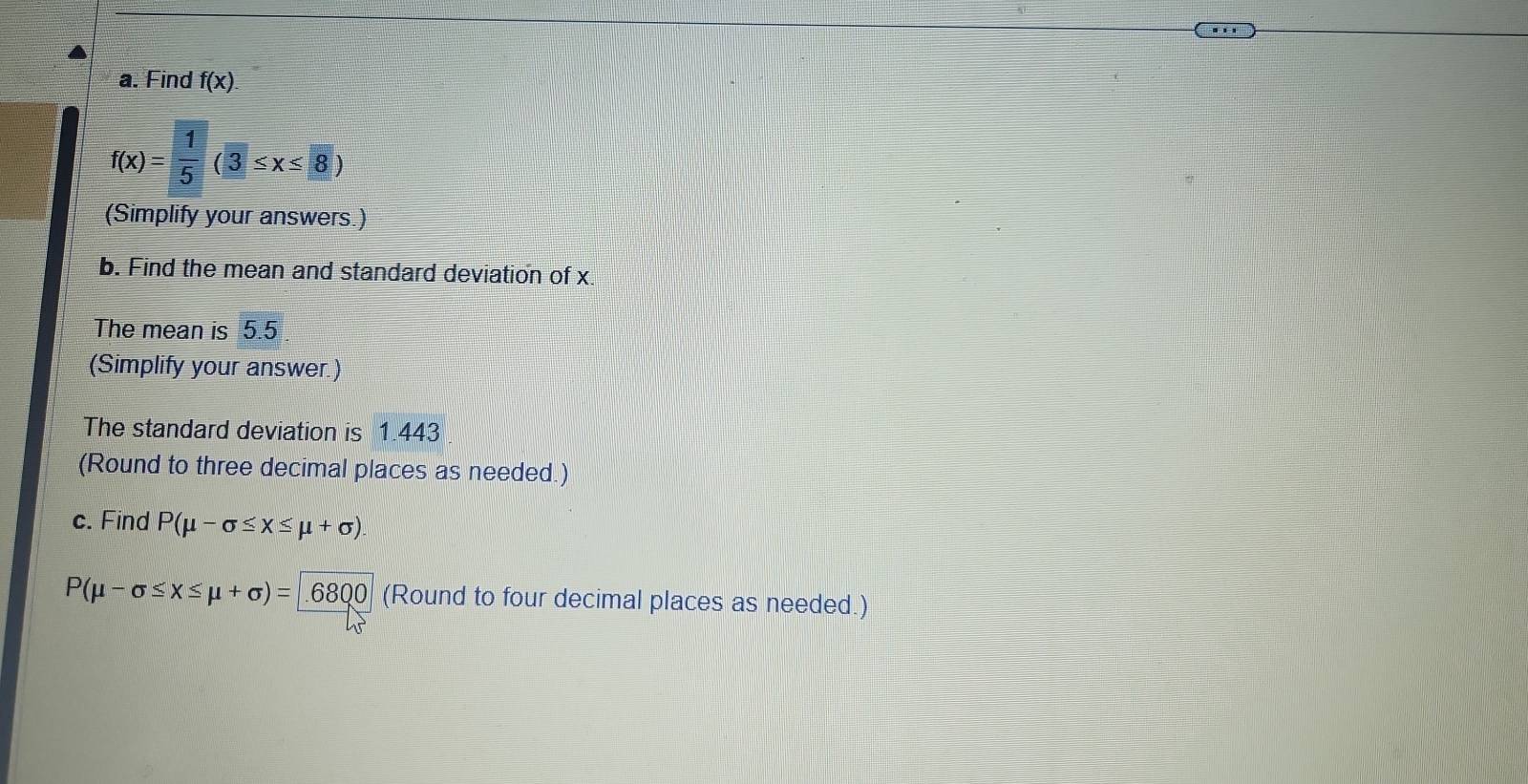 Find f(x).
f(x)= 1/5 (3≤ x≤ 8)
(Simplify your answers.) 
b. Find the mean and standard deviation of x. 
The mean is 5.5
(Simplify your answer.) 
The standard deviation is 1.443
(Round to three decimal places as needed.) 
c. Find P(mu -sigma ≤ x≤ mu +sigma ).
P(mu -sigma ≤ x≤ mu +sigma )=6800 (Round to four decimal places as needed.)