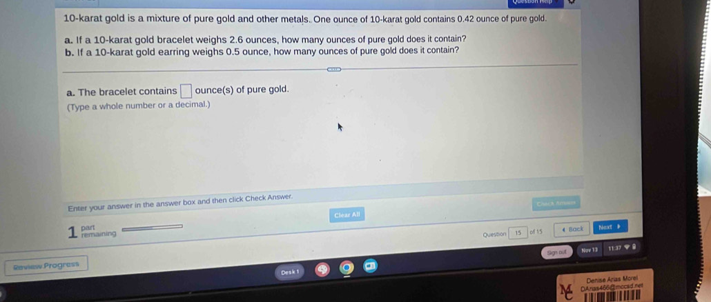 10-karat gold is a mixture of pure gold and other metals. One ounce of 10 -karat gold contains 0.42 ounce of pure gold. 
a. If a 10-karat gold bracelet weighs 2.6 ounces, how many ounces of pure gold does it contain? 
b. If a 10-karat gold earring weighs 0.5 ounce, how many ounces of pure gold does it contain? 
a. The bracelet contains □ ounce (s) of pure gold. 
(Type a whole number or a decimal.) 
Enter your answer in the answer box and then click Check Answer. Chach Amsem 
Clear All 
part 
remaining Question 15 0f 15 4 Back Net 》 
Raview Progress Sign out None 13 
Denise Arías Morel 
DAnas466@mccsd.net