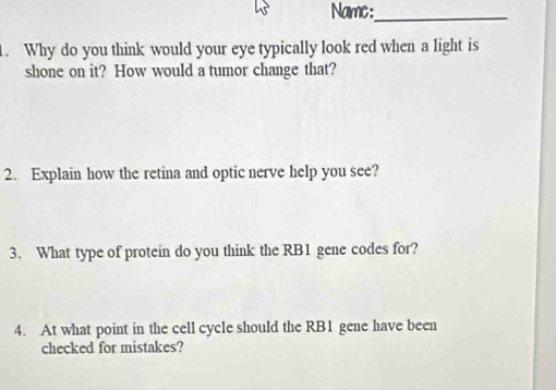 Name:_ 
. Why do you think would your eye typically look red when a light is 
shone on it? How would a tumor change that? 
2. Explain how the retina and optic nerve help you see? 
3. What type of protein do you think the RB1 gene codes for? 
4. At what point in the cell cycle should the RB1 gene have been 
checked for mistakes?