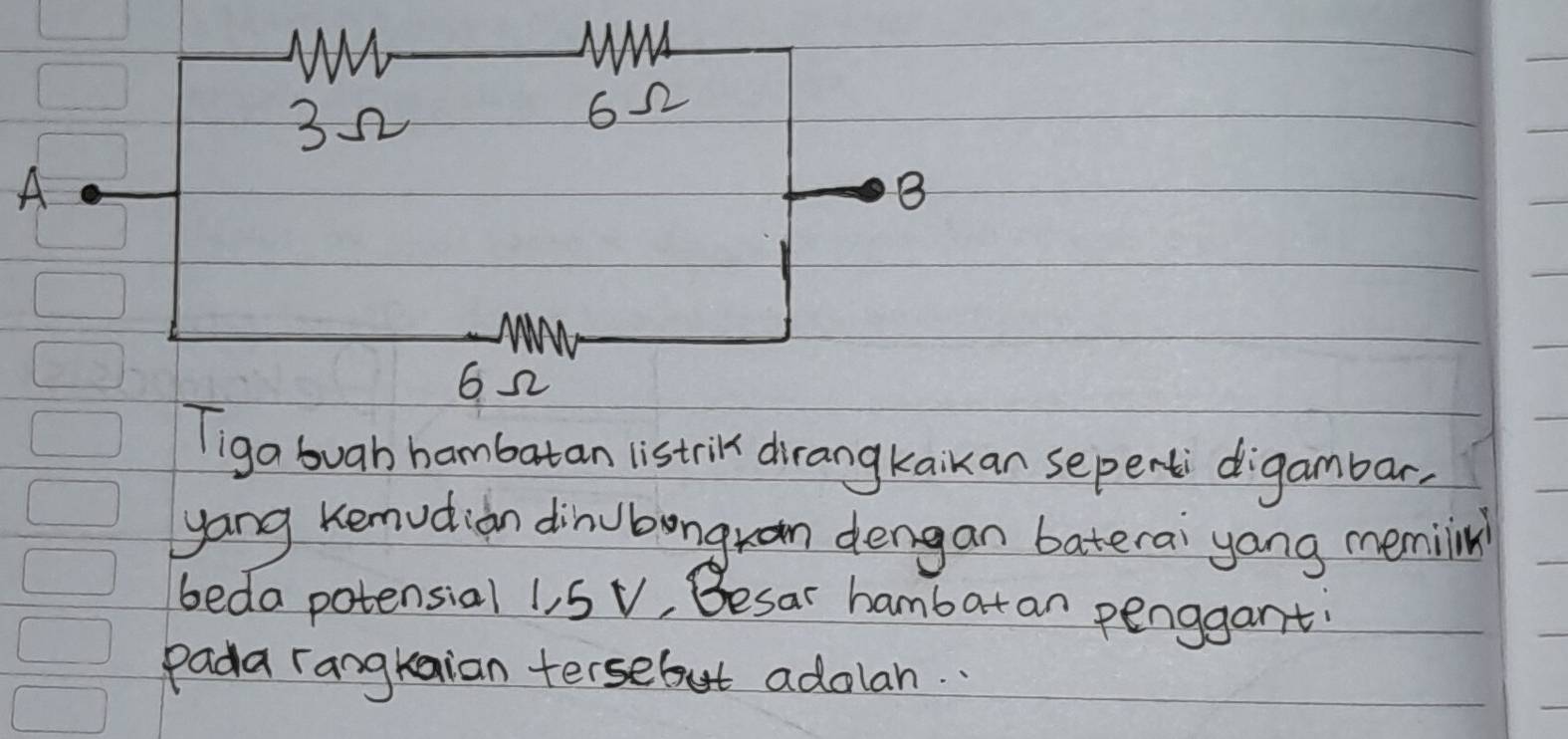 A 
ga buah hambatan listrik dirangkaikan sepent digambar 
yang Kemudion dinubongran dengan baterai yang memiin 
beda potensial 1, 5 v, Besar hambatan penggant: 
Pada rangkaian tersebut adolan. .