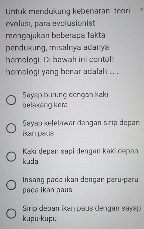 Untuk mendukung kebenaran teori *
evolusi, para evolusionist
mengajukan beberapa fakta
pendukung, misalnya adanya
homologi. Di bawah ini contoh
homologi yang benar adalah ... .
Sayap burung dengan kaki
belakang kera
Sayap kelelawar dengan sirip depan
ikan paus
Kaki depan sapi dengan kaki depan
kuda
Insang pada ikan dengan paru-paru
pada ikan paus
Sirip depan ikan paus dengan sayap
kupu-kupu