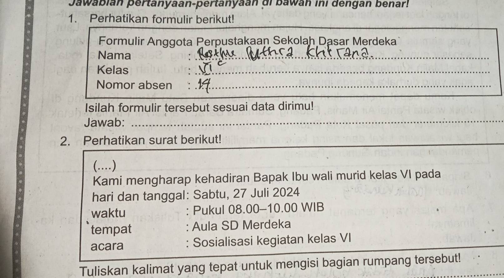 Jawabián pertanyaan-pertanyaan di bawan ini dengan benar! 
1. Perhatikan formulir berikut! 
Formulir Anggota Perpustakaan Sekolah Dasar Merdeka 
Nama 
__ 
Kelas 
_ 
_ 
Nomor absen 
_ 
Isilah formulir tersebut sesuai data dirimu! 
Jawab:_ 
_ 
_ 
2. Perhatikan surat berikut! 
_ 
(…) 
Kami mengharap kehadiran Bapak Ibu wali murid kelas VI pada 
hari dan tanggal: Sabtu, 27 Juli 2024 
waktu Pukul 08.00 - 10.00 WIB 
tempat : Aula SD Merdeka 
acara : Sosialisasi kegiatan kelas VI 
Tuliskan kalimat yang tepat untuk mengisi bagian rumpang tersebut!