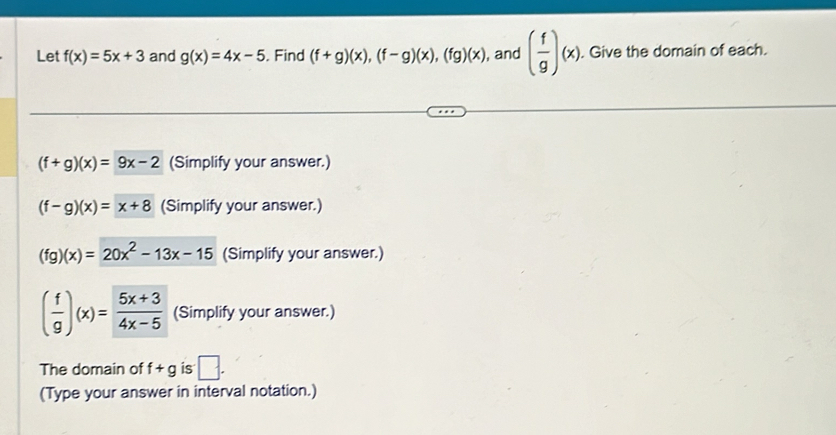 Let f(x)=5x+3 and g(x)=4x-5. Find (f+g)(x), (f-g)(x), (fg)(x) , and ( f/g )(x). Give the domain of each.
(f+g)(x)=9x-2 (Simplify your answer.)
(f-g)(x)=x+8 (Simplify your answer.)
(fg)(x)=20x^2-13x-15 (Simplify your answer.)
( f/g )(x)= (5x+3)/4x-5  (Simplify your answer.) 
The domain of f+g is □. 
(Type your answer in interval notation.)