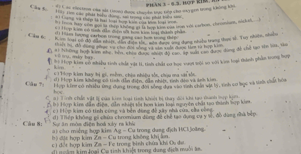 Pphần 3 ~ 6.3. hợp kIM, Á
Câu 5:
d) Các electron của sắt (iron) được chuyên trực tiếp cho oxygen trong không khí
Hãy 1ìm các phát biểu dùng, sai trong các phát biểu sau:
a) Gạng và thép là hai loại hợp kim của kim loại iron.
b) Jnox hay còn gọi là thép không gí là hợp kim của iron với carbon, chromium, nickel....)
c) Hợp kim có tính dân điện tốt hơn kim loại thành phần.
d) Hàm lượng carbon trong gang cao hơn trong thép:
Câu 6: Kim loại có độ dẫn nhiệt, dẫn điện tốt,, nên được ứng dụng nhiều trong thực tế. Tuy nhiên, nhiều
thiết bị, đồ dùng phục vụ cho đời sống và sân xuất được làm từ hợp kim.
in a) Những hợp kim nhẹ. bền. chịu được nhiệt độ cao, áp suất cao được dùng đề chế tạo tên lửa, tàu
vũ trụ, máy bay.
b) Hợp kim cổ nhiều tính chất vật lí, tính chất cơ học vượt trội so với kim loại thành phần trong hợp
kim.
c) Hợp kim hay bị gi, mềm, chịu nhiệu tốt, chịu ma sát tốt.
d) Hợp kim không có tính dẫn điện, dẫn nhiệt, tính dẻo và ánh kim.
Câu 7: Hợp kim có nhiều ứng dụng trong đời sống dựa vào tính chất vật lý, tính cơ học và tính chất hóa
học .
C a) Tính chất vật lị của kim loại tinh khiết bị thay đôi khí tạo thành hợp kim.
Á b) Hợp kim dẫn điện, dẫn nhiệt tốt hơn kim loại nguyên chất tạo thành hợp kim.
c) Hộp kim có tính cứng và bền dùng đề xây nhà cửa, cầu cống.
d) Thép không gi chứa chromium dùng đề chế tạo dụng cụ y tế, đồ dùng nhà bép.
Câu 8: Sự ăn mòn điện hoá xảy ra khi
a) cho miếng hợp kim Ag - Cu trong dung địch HCl loãng.
b) đặt hợp kim Zn - Cu trong không khí ẩm.
c) đốt hợp kim Zn - Fe trong bình chứa khí O_2 du.
d) ngâm kim loại Cu tinh khiết trong dung dịch muối ăn.