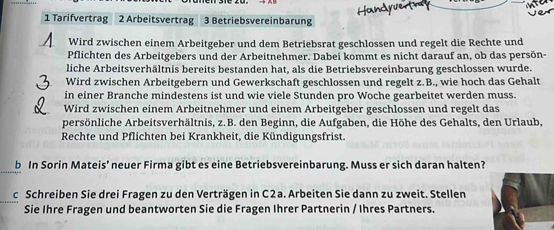 Tarifvertrag 2 Arbeitsvertrag 3 Betriebsvereinbarung 
Wird zwischen einem Arbeitgeber und dem Betriebsrat geschlossen und regelt die Rechte und 
Pflichten des Arbeitgebers und der Arbeitnehmer. Dabei kommt es nicht darauf an, ob das persön- 
liche Arbeitsverhältnis bereits bestanden hat, als die Betriebsvereinbarung geschlossen wurde. 
Wird zwischen Arbeitgebern und Gewerkschaft geschlossen und regelt z.B., wie hoch das Gehalt 
in einer Branche mindestens ist und wie viele Stunden pro Woche gearbeitet werden muss. 
Wird zwischen einem Arbeitnehmer und einem Arbeitgeber geschlossen und regelt das 
persönliche Arbeitsverhältnis, z.B. den Beginn, die Aufgaben, die Höhe des Gehalts, den Urlaub, 
Rechte und Pflichten bei Krankheit, die Kündigungsfrist. 
b In Sorin Mateis’ neuer Firma gibt es eine Betriebsvereinbarung. Muss er sich daran halten? 
c Schreiben Sie drei Fragen zu den Verträgen in C2a. Arbeiten Sie dann zu zweit. Stellen 
Sie Ihre Fragen und beantworten Sie die Fragen Ihrer Partnerin / Ihres Partners.