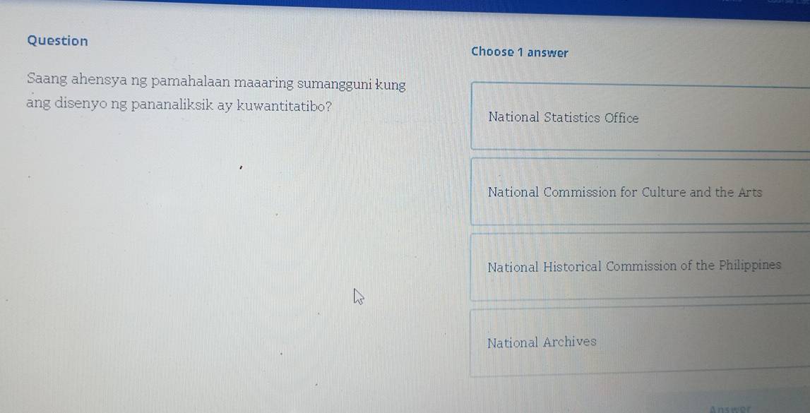 Question Choose 1 answer
Saang ahensya ng pamahalaan maaaring sumangguni kung
ang disenyo ng pananaliksik ay kuwantitatibo?
National Statistics Office
National Commission for Culture and the Arts
National Historical Commission of the Philippines
National Archives
Answor