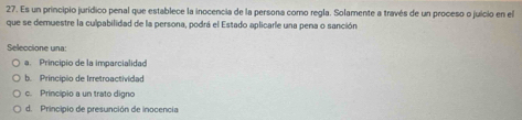 Es un principio jurídico penal que establece la inocencia de la persona como regla. Solamente a través de un proceso o juicio en el
que se demuestre la culpabilidad de la persona, podrá el Estado aplicarle una pena o sanción
Seleccione una
a. Principio de la imparcialidad
b. Principio de Irretroactividad
c. Principio a un trato digno
d. Principio de presunción de inocencia