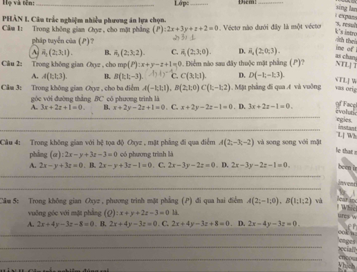 Họ và tên: _Lớp: _Điem:_
sing lan
; expans
PHÀN I. Câu trắc nghiệm nhiều phương án lựa chọn.
Câu 1: Trong không gian Oợz , cho mặt phẳng (P) :2x+3y+z+2=0 Véctơ nào dưới đây là một vécto
's, resu
k's intro
pháp tuyển của (P)?
/ith thei
ine of
A vector n_2(2;3:1). B. vector n_3(2;3;2). C. vector n_1(2;3;0). D. vector n_4(2;0;3). as chan
Câu 2: Trong không gian a_0= , cho mp(P):x+y-z+1=0 0. Điểm nào sau đây thuộc mặt phẳng (P)? NTL] T
A. A(1;1;3). B. B(1;1;-3). ( C. C(3;1;1). D. D(-1;-1;3).
VTL] W
Câu 3: Trong không gian Oxyz , cho ba điểm A(-1;1;1),B(2;1;0)C(1;-1;2).  Mặt phẳng đi qua A và vuông vas orig
góc với đường thẳng BC có phương trình là
A. 3x+2z+1=0. B. x+2y-2z+1=0. C. x+2y-2z-1=0. D. 3x+2z-1=0.
of Facel
evolutic
egies.
_
_instant
L[ Wh
Câu 4: Trong không gian với hệ tọa độ Oxyz , mặt phẳng đi qua điểm A(2;-3;-2) và song song với mặt
phẳng  (a) 2x-y+3z-3=0 có phương trình là
le that n
A. 2x-y+3z=0. B. 2x-y+3z-1=0. C, 2x-3y-2z=0. D. 2x-3y-2z-1=0. been ir
_
invent
Câu 5: Trong không gian Oxyz , phương trình mặt phẳng (P) đi qua hai điểm A(2;-1;0),B(1;1;2) và lear in
| Whic
vuông góc với mặt phẳng (Q):x+y+2z-3=0 là,
ures w
A. 2x+4y-3z-8=0 、B. 2x+4y-3z=0. C. 2x+4y-3z+8=0 D. 2x-4y-3z=0.
_
ook w
_
enges
xciall
_cncou
Vhich