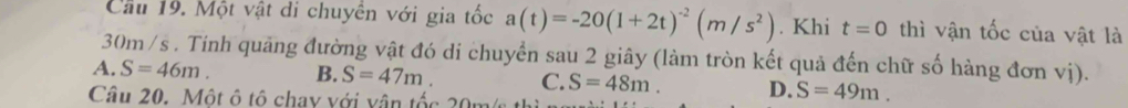 Cầu 19. Một vật di chuyên với gia tốc a(t)=-20(1+2t)^-2(m/s^2). Khi t=0 thì vận tốc của vật là
30m /s. Tinh quãng đường vật đó di chuyển sau 2 giây (làm tròn kết quả đến chữ số hàng đơn vị).
A. S=46m. B. S=47m. C. S=48m. D. S=49m. 
Câu 20. Một ô tô chay với vận tốc 20m/s t