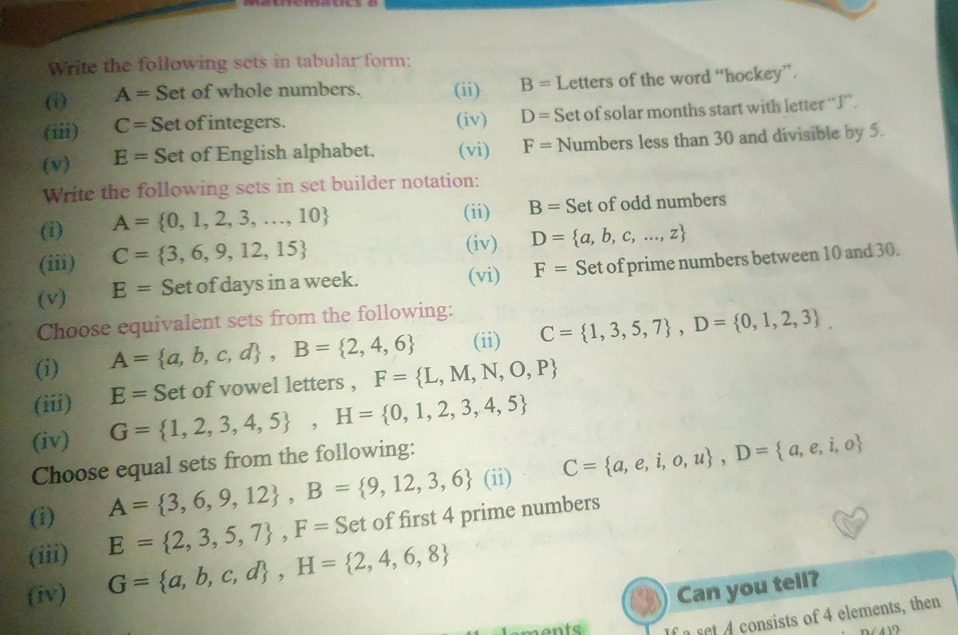 Write the following sets in tabular form: 
(i) A= Set of whole numbers. (ii) B= Letters of the word “hockey”. 
(iii) C= Set of integers. (iv) D= Set of solar months start with letter “ J ”. 
(v) E= Set of English alphabet. (vi) F= Numbers less than 30 and divisible by 5. 
Write the following sets in set builder notation: 
(ii) B= Set 
(i) A= 0,1,2,3,...,10 of odd numbers 
(iii) C= 3,6,9,12,15
(iv) D= a,b,c,...,z
(v) E= Set of days in a week. (vi) F= Set of prime numbers between 10 and 30. 
Choose equivalent sets from the following: 
(i) A= a,b,c,d , B= 2,4,6 (ii) C= 1,3,5,7 , D= 0,1,2,3. 
(iii) E= Set of vowel letters , F= L,M,N,O,P
(iv) G= 1,2,3,4,5 , H= 0,1,2,3,4,5
Choose equal sets from the following: 
(i)
A= 3,6,9,12 , B= 9,12,3,6 (ii) C= a,e,i,o,u , D= a,e,i,o
(iii) E= 2,3,5,7 , F=Set of first 4 prime numbers 
(iv) G= a,b,c,d , H= 2,4,6,8
Can you tell? 
nents 
If a set 4 consists of 4 elements, then 
(4) 2