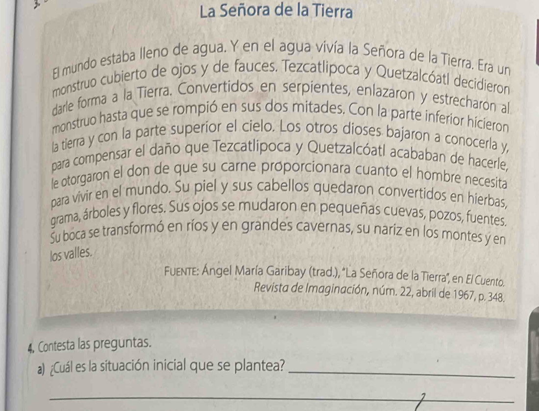 La Señora de la Tierra 
El mundo estaba lleno de agua. Y en el agua vivía la Señora de la Tierra. Era un 
monstruo cubierto de ojos y de fauces. Tezcatlipoca y Quetzalcóatl decidieron 
darle forma a la Tierra. Convertidos en serpientes, enlazaron y estrecharon al 
monstruo hasta que se rompió en sus dos mitades. Con la parte inferior hícieron 
la tierra y con la parte superíor el cielo. Los otros dioses bajaron a conocerla y, 
para compensar el daño que Tezcatlipoca y Quetzalcóatl acababan de hacerle, 
le otorgaron el don de que su carne próporcionara cuanto el hombre necesita 
para vivir en el mundo. Su piel y sus cabellos quedaron convertidos en hierbas, 
grama, árboles y flores. Sus ojos se mudaron en pequeñas cuevas, pozos, fuentes, 
Su boca se transformó en ríos y en grandes cavernas, su nariz en los montes y en 
los valles. 
FUENTE: Ángel María Garibay (trad.), ''La Señora de la Tierra', en El Cuento. 
Revista de Imaginación, núm. 22, abril de 1967, p. 348. 
4, Contesta las preguntas. 
a) ¿Cuál es la situación inicial que se plantea?_ 
_