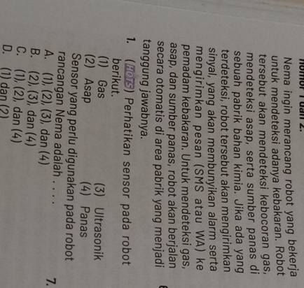nomor T dan 2.
Nema ingin merancang robot yang bekerja
untuk mendeteksi adanya kebakaran. Robot
tersebut akan mendeteksi kebocoran gas,
mendeteksi asap, serta sumber panas di
sebuah pabrik bahan kimia. Jika ada yang
terdeteksi, robot tersebut akan mengirimkan
sinyal, yang akan membunyikan alarm serta
mengirimkan pesan (SMS atau WA) ke
pemadam kebakaran. Untuk mendeteksi gas,
asap, dan sumber panas, robot akan berjalan
secara otomatis di area pabrik yang menjadi
tanggung jawabnya.
1. (HOTS) Perhatikan sensor pada robot
berikut.
(1) Gas (3) Ultrasonik
(2) Asap (4) Panas
Sensor yang perlu digunakan pada robot
rancangan Nema adalah . . . . 7.
A. (1), (2), (3), dan (4)
B. (2), (3), dan (4)
C. (1), (2), dan (4)
D. (1) dan (2)