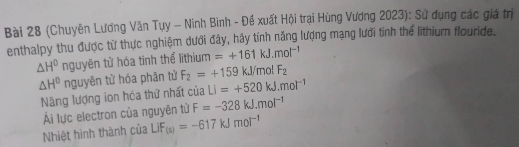 (Chuyên Lương Văn Tụy - Ninh Bình - Đề xuất Hội trại Hùng Vương 2023): Sử dụng các giá trị 
enthalpy thu được từ thực nghiệm dưới đây, hãy tính năng lượng mạng lưới tinh thể lithium flouride.
△ H^0 nguyên tử hóa tinh thể lithium =+161kJ.mol^(-1)
△ H^0 nguyên tử hóa phân tử F_2=+159kJ/ mol F_2
Năng lượng ion hóa thứ nhất của Li=+520kJ.mol^(-1)
Ái lực electron của nguyên tử F=-328kJ.mol^(-1)
Nhiệt hình thành của LiF_(s)=-617kJmol^(-1)