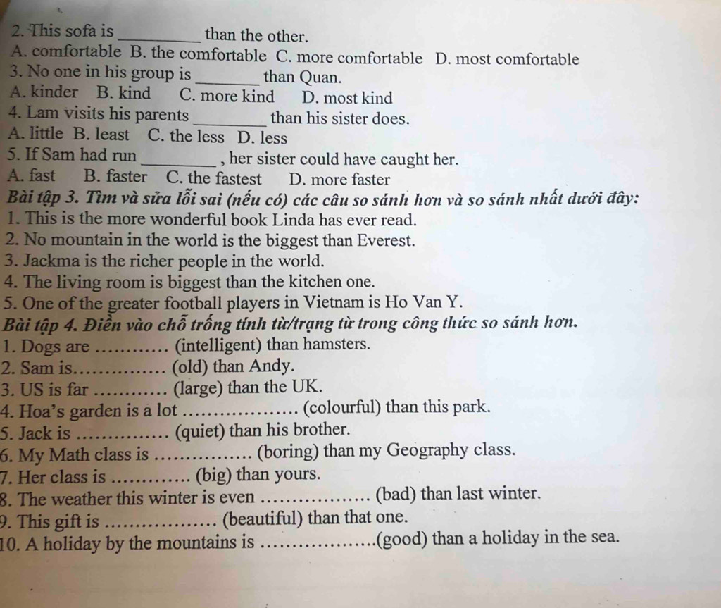This sofa is _than the other.
A. comfortable B. the comfortable C. more comfortable D. most comfortable
3. No one in his group is _than Quan.
A. kinder B. kind C. more kind D. most kind
4. Lam visits his parents _than his sister does.
A. little B. least C. the less D. less
5. If Sam had run _, her sister could have caught her.
A. fast B. faster C. the fastest D. more faster
Bài tập 3. Tìm và sửa lỗi sai (nếu có) các câu so sánh hơn và so sánh nhất dưới đây:
1. This is the more wonderful book Linda has ever read.
2. No mountain in the world is the biggest than Everest.
3. Jackma is the richer people in the world.
4. The living room is biggest than the kitchen one.
5. One of the greater football players in Vietnam is Ho Van Y.
Bài tập 4. Điền vào chỗ trống tính từ/trạng từ trong công thức so sánh hơn.
1. Dogs are _(intelligent) than hamsters.
2. Sam is._ (old) than Andy.
3. US is far _(large) than the UK.
4. Hoa’s garden is a lot _(colourful) than this park.
5. Jack is _(quiet) than his brother.
6. My Math class is _(boring) than my Geography class.
7. Her class is _(big) than yours.
8. The weather this winter is even _(bad) than last winter.
9. This gift is _(beautiful) than that one.
10. A holiday by the mountains is _(good) than a holiday in the sea.