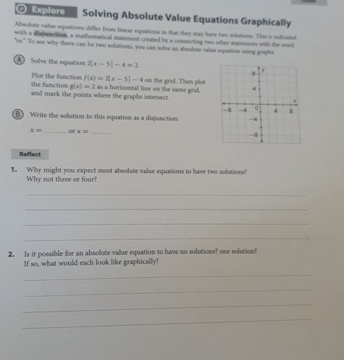 Explore Solving Absolute Value Equations Graphically 
Absolute value equations differ from linear equations in that they may have two solutions. This is indicated 
with a disjunction, a mathematical statement created by a connecting two other statements with the word 
"or." To see why there can be two solutions, you can solve an absolute value equation using graphs 
A Solve the equation 2|x-5|-4=2
Plot the function f(x)=2|x-5|-4 on the grid. Then plot 
the function g(x)=2 as a horizontal line on the same grid, 
and mark the points where the graphs intersect. 
B) Write the solution to this equation as a disjunction:
x= _or x= _ 
Reflect 
1. Why might you expect most absolute value equations to have two solutions? 
Why not three or four? 
_ 
_ 
_ 
_ 
2. Is it possible for an absolute value equation to have no solutions? one solution? 
If so, what would each look like graphically? 
_ 
_ 
_ 
_