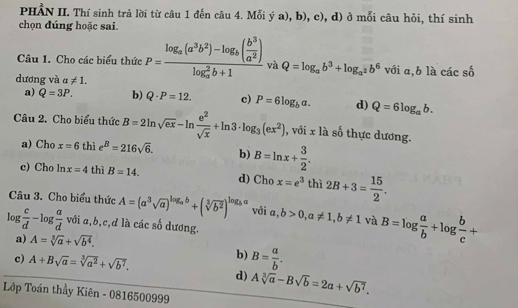 PHÂN II. Thí sinh trả lời từ câu 1 đến câu 4. Mỗi ý a), b), c , d) ở mỗi câu hỏi, thí sinh
chọn đúng hoặc sai.
Câu 1. Cho các biểu thức P=frac log _a(a^3b^2)-log _b( b^3/a^2 )(log _a)^2b+1 và Q=log _ab^3+log _a^2b^6 với a,b là các awidehat c
dương và a!= 1.
a) Q=3P. b) Q· P=12. c) P=6log _ba. d) Q=6log _ab.
Câu 2. Cho biểu thức B=2ln sqrt(ex)-ln  e^2/sqrt(x) +ln 3· log _3(ex^2) , với x là số thực dương.
a) Cho x=6 thì e^B=216sqrt(6).
b) B=ln x+ 3/2 .
c) Cho ln x=4 thì B=14. d) Cho x=e^3 thì 2B+3= 15/2 .
Câu 3. Cho biểu thức A=(a^3sqrt(a))^log _ab+(sqrt[3](b^2))^log _ba với a,b>0,a!= 1,b!= 1 và B=log  a/b +log  b/c +
log  c/d -log  a/d  với a,b,c,d là các số dương.
a) A=sqrt[3](a)+sqrt(b^4).
b)
c) A+Bsqrt(a)=sqrt[3](a^2)+sqrt(b^7). B= a/b .
d) Asqrt[3](a)-Bsqrt(b)=2a+sqrt(b^7).
Lớp Toán thầy Kiên - 0816500999