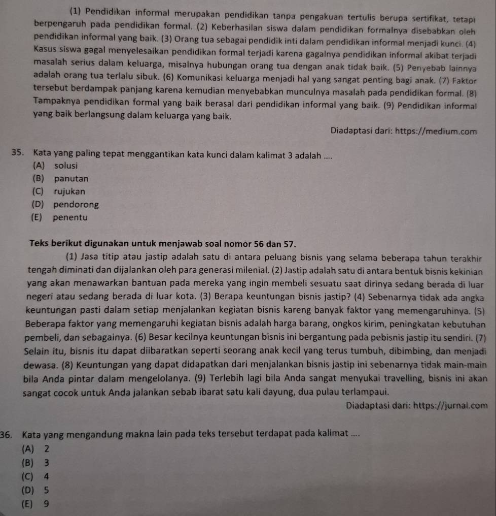 (1) Pendidikan informal merupakan pendidikan tanpa pengakuan tertulis berupa sertifikat, tetapi
berpengaruh pada pendidikan formal. (2) Keberhasilan siswa dalam pendidikan formalnya disebabkan oleh
pendidikan informal yang baik. (3) Orang tua sebagai pendidik inti dalam pendidikan informal menjadi kunci. (4)
Kasus siswa gagal menyelesaikan pendidikan formal terjadi karena gagalnya pendidikan informal akibat terjadi
masalah serius dalam keluarga, misalnya hubungan orang tua dengan anak tidak baik. (5) Penyebab lainnya
adalah orang tua terlalu sibuk. (6) Komunikasi keluarga menjadi hal yang sangat penting bagi anak. (7) Faktor
tersebut berdampak panjang karena kemudian menyebabkan munculnya masalah pada pendidikan formal. (8)
Tampaknya pendidikan formal yang baik berasal dari pendidikan informal yang baik. (9) Pendidikan informal
yang baik berlangsung dalam keluarga yang baik.
Diadaptasi dari: https://medium.com
35. Kata yang paling tepat menggantikan kata kunci dalam kalimat 3 adalah ....
(A) solusi
(B) panutan
(C) rujukan
(D) pendorong
(E) penentu
Teks berikut digunakan untuk menjawab soal nomor 56 dan 57.
(1) Jasa titip atau jastip adalah satu di antara peluang bisnis yang selama beberapa tahun terakhir
tengah diminati dan dijalankan oleh para generasi milenial. (2) Jastip adalah satu di antara bentuk bisnis kekinian
yang akan menawarkan bantuan pada mereka yang ingin membeli sesuatu saat dirinya sedang berada di luar
negeri atau sedang berada di luar kota. (3) Berapa keuntungan bisnis jastip? (4) Sebenarnya tidak ada angka
keuntungan pasti dalam setiap menjalankan kegiatan bisnis kareng banyak faktor yang memengaruhinya. (5)
Beberapa faktor yang memengaruhi kegiatan bisnis adalah harga barang, ongkos kirim, peningkatan kebutuhan
pembeli, dan sebagainya. (6) Besar kecilnya keuntungan bisnis ini bergantung pada pebisnis jastip itu sendiri. (7)
Selain itu, bisnis itu dapat diibaratkan seperti seorang anak kecil yang terus tumbuh, dibimbing, dan menjadi
dewasa. (8) Keuntungan yang dapat didapatkan dari menjalankan bisnis jastip ini sebenarnya tidak main-main
bila Anda pintar dalam mengelolanya. (9) Terlebih lagi bila Anda sangat menyukai travelling, bisnis ini akan
sangat cocok untuk Anda jalankan sebab ibarat satu kali dayung, dua pulau terlampaui.
Diadaptasi dari: https://jurnal.com
36. Kata yang mengandung makna lain pada teks tersebut terdapat pada kalimat ....
(A) 2
(B) 3
(C) 4
(D) 5
(E) 9