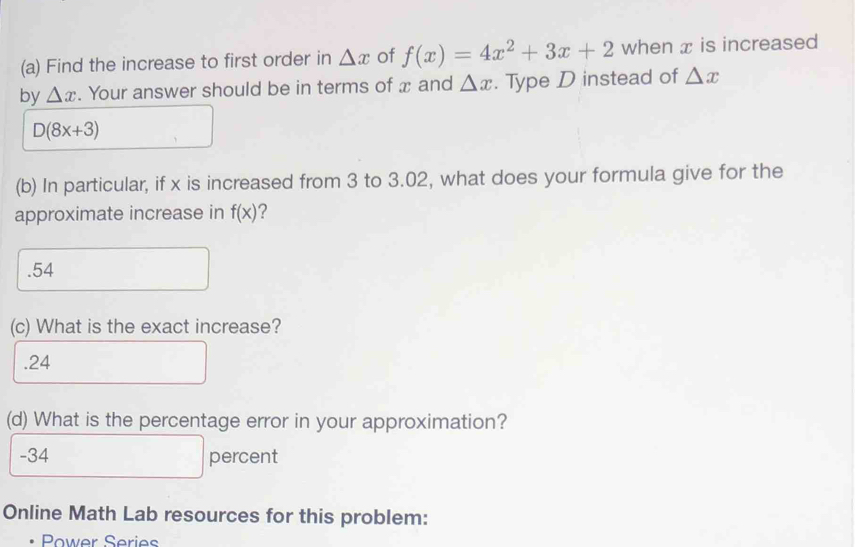 Find the increase to first order in △ x of f(x)=4x^2+3x+2 when x is increased
by △ x. Your answer should be in terms of x and △ x. Type D instead of △ x
D(8x+3)
(b) In particular, if x is increased from 3 to 3.02, what does your formula give for the
approximate increase in f(x) 2. 54
(c) What is the exact increase?. 24
(d) What is the percentage error in your approximation?
- 34 percent
Online Math Lab resources for this problem:
Power Series