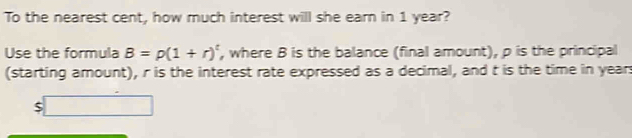 To the nearest cent, how much interest will she earn in 1 year? 
Use the formula B=p(1+r)^t , where B is the balance (final amount), p is the principal 
(starting amount), r is the interest rate expressed as a decimal, and t is the time in year