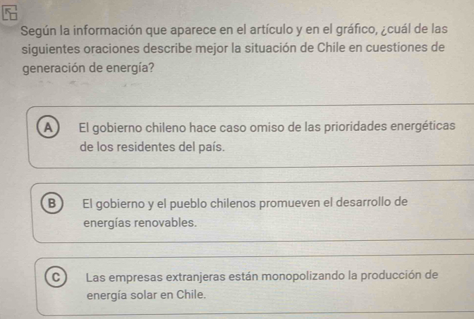 Según la información que aparece en el artículo y en el gráfico, ¿cuál de las
siguientes oraciones describe mejor la situación de Chile en cuestiones de
generación de energía?
A El gobierno chileno hace caso omiso de las prioridades energéticas
de los residentes del país.
B El gobierno y el pueblo chilenos promueven el desarrollo de
energías renovables.
C Las empresas extranjeras están monopolizando la producción de
energía solar en Chile.