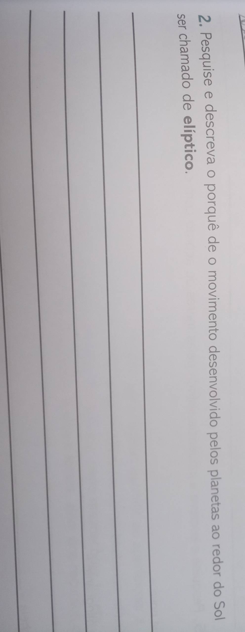 Pesquise e descreva o porquê de o movimento desenvolvido pelos planetas ao redor do Sol 
ser chamado de elíptico. 
_ 
_ 
_ 
_ 
_