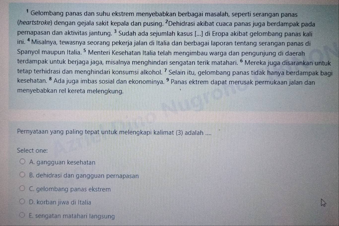 Gelombang panas dan suhu ekstrem menyebabkan berbagai masalah, seperti serangan panas
(heartstroke) dengan gejala sakit kepala dan pusing. ²Dehidrasi akibat cuaca panas juga berdampak pada
3
pernapasan dan aktivitas jantun * Sudah ada sejumlah kasus [...] di Eropa akibat gelombang panas kali
ini. ª Misalnya, tewasnya seorang pekerja jalan di Italia dan berbagai laporan tentang serangan panas di
Spanyol maupun Italia. 5 Menteri Kesehatan Italia telah mengimbau warga dan pengunjung di daerah
terdampak untuk berjaga jaga, misalnya menghindari sengatan terik matahari. ^6 Mereka juga disarankan untuk
tetap terhidrasi dan menghindari konsumsi alkohol. 7 Selain itu, gelombang panas tidak hanya berdampak bagi
kesehatan. ^^8 Ada juga imbas sosial dan ekonominya.^9 Panas ektrem dapat merusak permukaan jalan dan . 
menyebabkan rel kereta melengkung.
Pernyataan yang paling tepat untuk melengkapi kalimat (3) adalah ....
Select one:
A. gangguan kesehatan
B. dehidrasi dan gangguan pernapasan
C. gelombang panas ekstrem
D. korban jiwa di Italia
E. sengatan matahari langsung