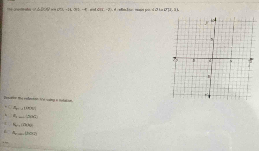 The coorsinates of △ DOG ang D(3,-5), G(6,-4) , and G(5,-2). A reflection maps point D to D'(3,5). 
Describe the reflection line using a notation.
C B_y=a(DOG)
6 R_xto (DOG)
R_y=a(DOG)
R_y-cm(DOG)
4 ~