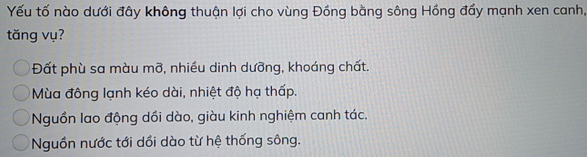 Yếu tố nào dưới đây không thuận lợi cho vùng Đồng bằng sông Hồng đẩy mạnh xen canh,
tăng vụ?
Đất phù sa màu mỡ, nhiều dinh dưỡng, khoáng chất.
Mùa đông lạnh kéo dài, nhiệt độ hạ thấp.
Nguồn lao động dồi dào, giàu kinh nghiệm canh tác.
Nguồn nước tới dồi dào từ hệ thống sông.