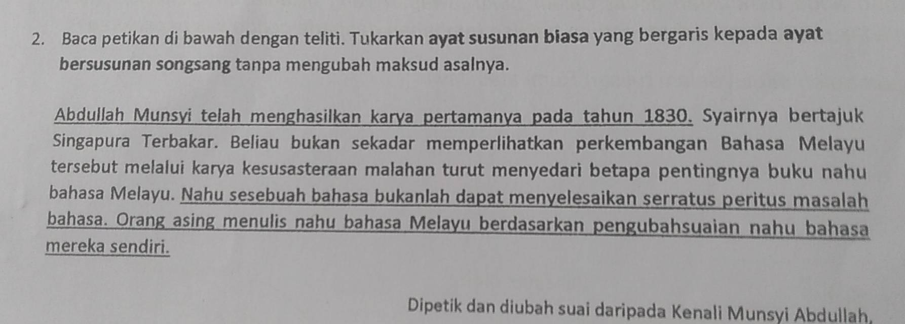 Baca petikan di bawah dengan teliti. Tukarkan ayat susunan biasa yang bergaris kepada ayat 
bersusunan songsang tanpa mengubah maksud asalnya. 
Abdullah Munsyi telah menghasilkan karya pertamanya pada tahun 1830. Syairnya bertajuk 
Singapura Terbakar. Beliau bukan sekadar memperlihatkan perkembangan Bahasa Melayu 
tersebut melalui karya kesusasteraan malahan turut menyedari betapa pentingnya buku nahu 
bahasa Melayu. Nahu sesebuah bahasa bukanlah dapat menyelesaikan serratus peritus masalah 
bahasa. Orang asing menulis nahu bahasa Melayu berdasarkan pengubahsuaian nahu bahasa 
mereka sendiri. 
Dipetik dan diubah suai daripada Kenali Munsyi Abdullah,