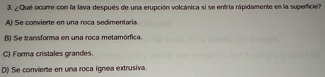 ¿ Qué ocurre con la lava después de una erupción volcánica si se enfría rápidamente en la superficie?
A) Se convierte en una roca sedimentaria.
B) Se transforma en una roca metamórfica.
C) Forma cristales grandes.
D) Se convierte en una roca ígnea extrusiva.