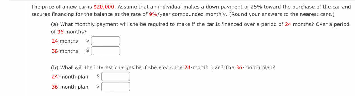 The price of a new car is $20,000. Assume that an individual makes a down payment of 25% toward the purchase of the car and 
secures financing for the balance at the rate of 9%/year compounded monthly. (Round your answers to the nearest cent.) 
(a) What monthly payment will she be required to make if the car is financed over a period of 24 months? Over a period 
of 36 months?
24 months S □
36 months $ □
(b) What will the interest charges be if she elects the 24-month plan? The 36-month plan?
24-month plan $□
36-month plan 5 :□