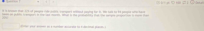 > □ 0/1 pt つ 100 32 Detail 
It is known that 22% of people ride public transport without paying for it. We talk to 94 people who have
20%? been on public transport in the last month. What is the probability that the sample proportion is more than 
(Enter your answer as a number accurate to 4 decimal places.)