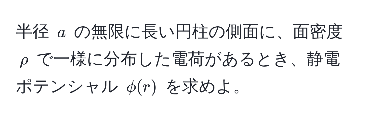 半径 $a$ の無限に長い円柱の側面に、面密度 $rho$ で一様に分布した電荷があるとき、静電ポテンシャル $phi(r)$ を求めよ。