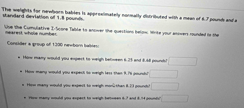 The weights for newborn babies is approximately normally distributed with a mean of 6.7 pounds and a 
standard deviation of 1.8 pounds. 
Use the Cumulative Z-Score Table to answer the questions below. Write your answers rounded to the 
nearest whole number. 
Consider a group of 1200 newborn babies: 
How many would you expect to weigh between 6.25 and 8.68 pounds? □ 
How many would you expect to weigh less than 9.76 pounds? □ 
How many would you expect to weigh mor than 8.23 pounds? □ 
How many would you expect to weigh between 6.7 and 8.14 pounds? □