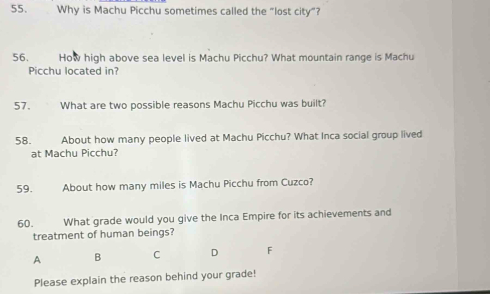 Why is Machu Picchu sometimes called the “lost city”?
56. How high above sea level is Machu Picchu? What mountain range is Machu
Picchu located in?
57. What are two possible reasons Machu Picchu was built?
58. About how many people lived at Machu Picchu? What Inca social group lived
at Machu Picchu?
59. About how many miles is Machu Picchu from Cuzco?
60. What grade would you give the Inca Empire for its achievements and
treatment of human beings?
A B C D
Please explain the reason behind your grade!