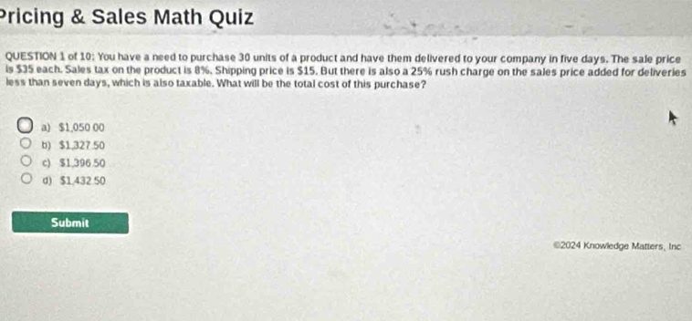 Pricing & Sales Math Quiz
QUESTION 1 of 10: You have a need to purchase 30 units of a product and have them delivered to your company in five days. The sale price
is $35 each. Sales tax on the product is 8%. Shipping price is $15. But there is also a 25% rush charge on the sales price added for deliveries
less than seven days, which is also taxable. What will be the total cost of this purchase?
a) $1,050 00
b) $1,327 50
c) $1,396.50
d) $1.432 50
Submit
©2024 Knowledge Matters, Inc