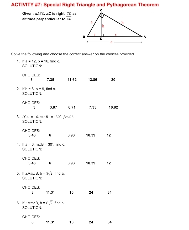 ACTIVITY #7: Special Right Triangle and Pythagorean Theorem
Given: △ ABC, ∠ C is right, overline CD as
altitude perpendicular to overline AB. 
Solve the following and choose the correct answer on the choices provided.
1. If a=12, b=16 , find c.
SOLUTION:
CHOICES:
3 7.35 11. 62 13.86 20
2. If h=6, b=9 , find s.
SOLUTION:
CHOICES:
3 3.87 6.71 7.35 10.82
3. If a=6, m∠ B=30° , find b.
SOLUTION:
CHOICES:
3. 46 6 6. 93 10. 39 12
4. If a=6, m∠ B=30° , find c.
SOLUTION:
CHOICES:
3. 46 6 6. 93 10. 39 12
5. If ∠ A≌ ∠ B, b=8sqrt(2) , find a.
SOLUTION:
CHOICES:
8 11. 31 16 24 34
6. If ∠ A≌ ∠ B, b=8sqrt(2) , find c.
SOLUTION:
CHOICES:
8 11. 31 16 24 34