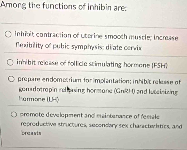 Among the functions of inhibin are:
inhibit contraction of uterine smooth muscle; increase
flexibility of pubic symphysis; dilate cervix
inhibit release of follicle stimulating hormone (FSH)
prepare endometrium for implantation; inhibit release of
gonadotropin relxasing hormone (GnRH) and luteinizing
hormone (LH)
promote development and maintenance of female
reproductive structures, secondary sex characteristics, and
breasts