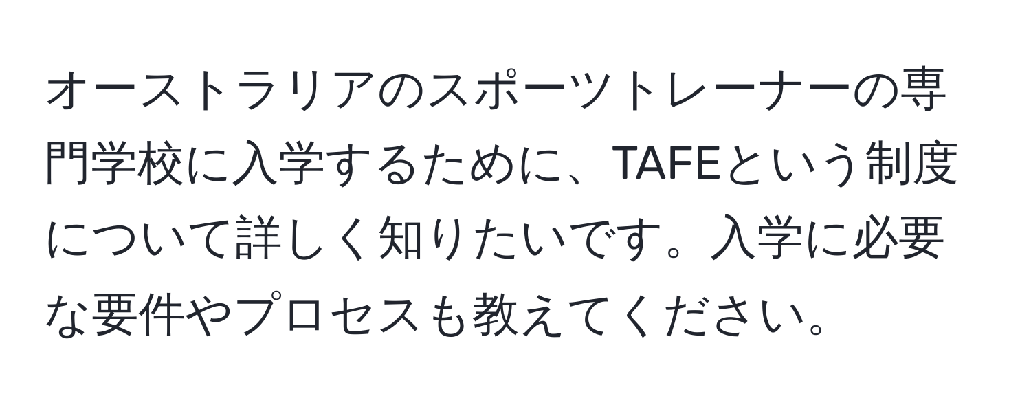 オーストラリアのスポーツトレーナーの専門学校に入学するために、TAFEという制度について詳しく知りたいです。入学に必要な要件やプロセスも教えてください。