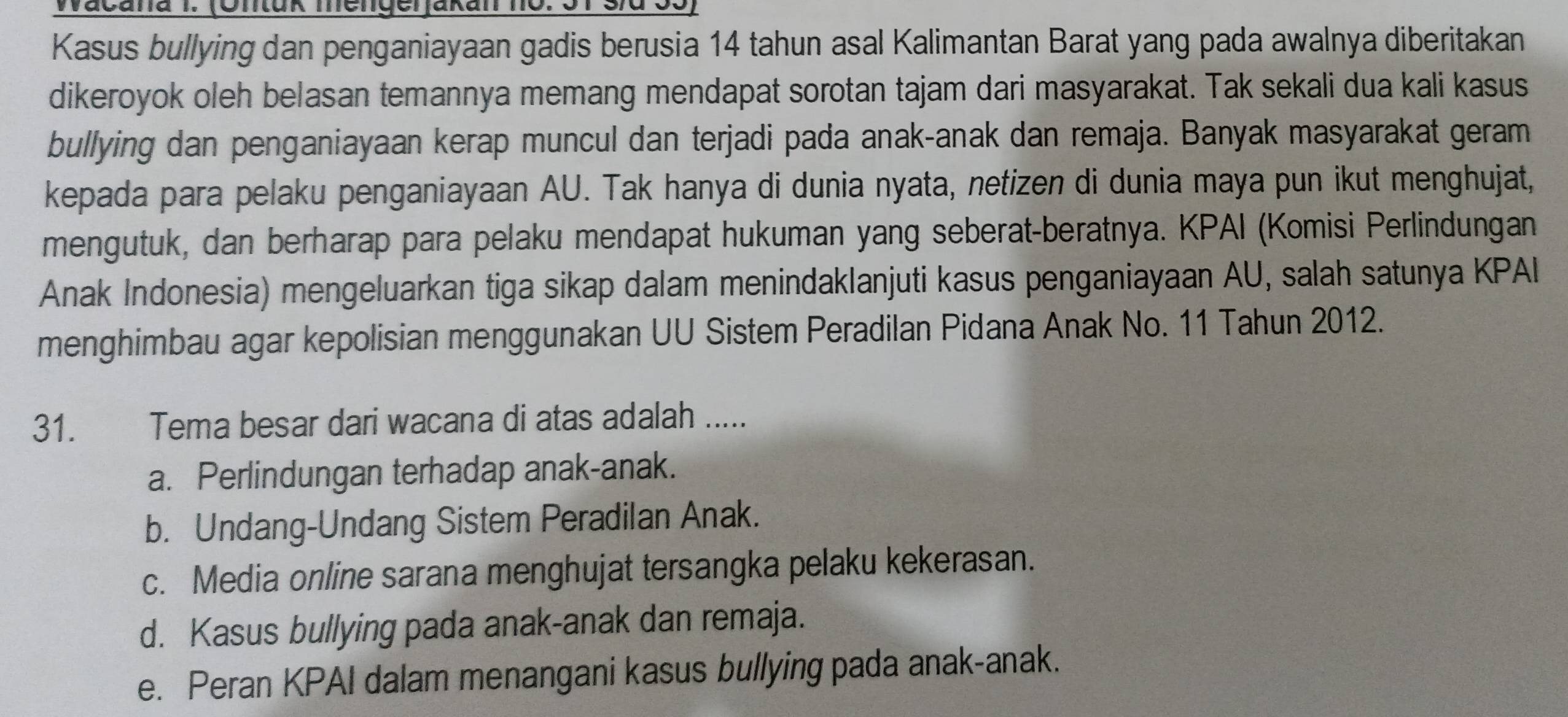 Wačana I. (Ontuk mengerjakan no. 31 s/d 33)
Kasus bullying dan penganiayaan gadis berusia 14 tahun asal Kalimantan Barat yang pada awalnya diberitakan
dikeroyok oleh belasan temannya memang mendapat sorotan tajam dari masyarakat. Tak sekali dua kali kasus
bullying dan penganiayaan kerap muncul dan terjadi pada anak-anak dan remaja. Banyak masyarakat geram
kepada para pelaku penganiayaan AU. Tak hanya di dunia nyata, netizen di dunia maya pun ikut menghujat,
mengutuk, dan berharap para pelaku mendapat hukuman yang seberat-beratnya. KPAI (Komisi Perlindungan
Anak Indonesia) mengeluarkan tiga sikap dalam menindaklanjuti kasus penganiayaan AU, salah satunya KPAI
menghimbau agar kepolisian menggunakan UU Sistem Peradilan Pidana Anak No. 11 Tahun 2012.
31. Tema besar dari wacana di atas adalah .....
a. Perlindungan terhadap anak-anak.
b. Undang-Undang Sistem Peradilan Anak.
c. Media online sarana menghujat tersangka pelaku kekerasan.
d. Kasus bullying pada anak-anak dan remaja.
e. Peran KPAI dalam menangani kasus bullying pada anak-anak.